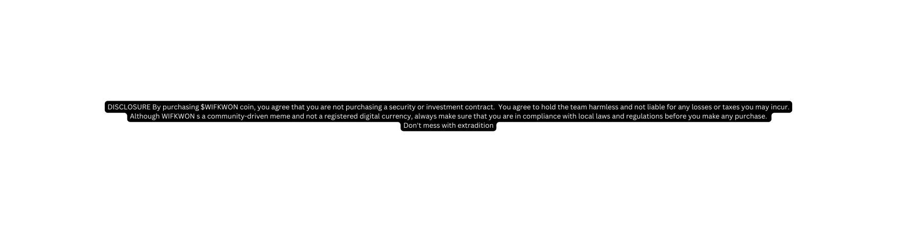 DISCLOSURE By purchasing WIFKWON coin you agree that you are not purchasing a security or investment contract You agree to hold the team harmless and not liable for any losses or taxes you may incur Although WIFKWON s a community driven meme and not a registered digital currency always make sure that you are in compliance with local laws and regulations before you make any purchase Don t mess with extradition